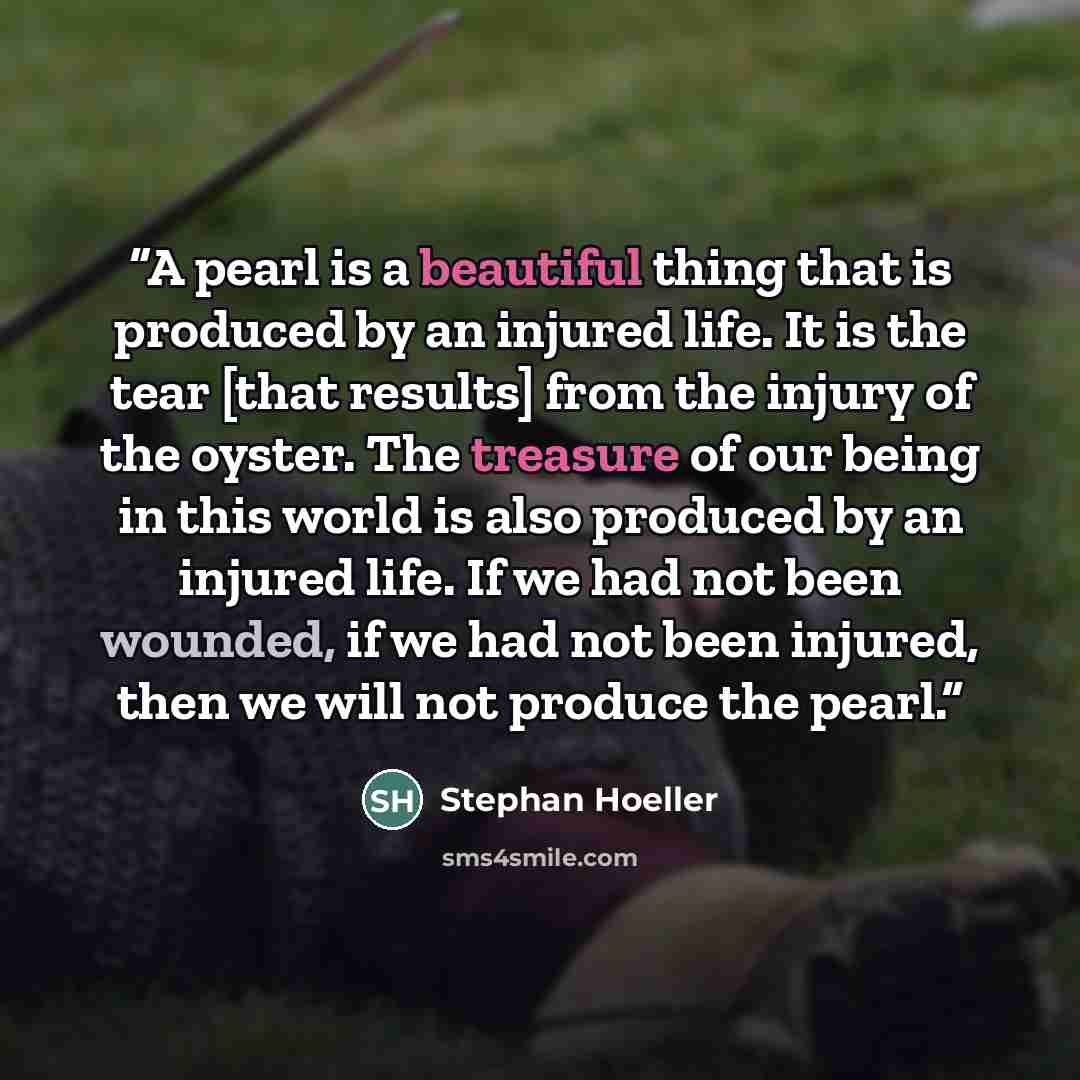 “A pearl is a beautiful thing that is produced by an injured life. It is the tear [that results] from the injury of the oyster. The treasure of our being in this world is also produced by an injured life. If we had not been wounded, if we had not been injured, then we will not produce the pearl.” quote by Stephan Hoeller