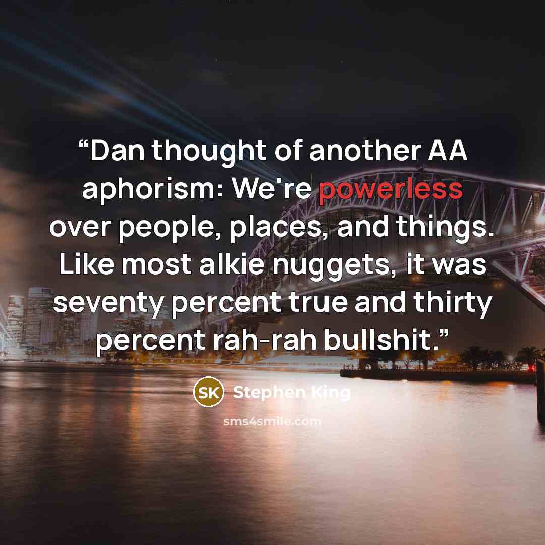 “Dan thought of another AA aphorism: We're powerless over people, places, and things. Like most alkie nuggets, it was seventy percent true and thirty percent rah-rah bullshit.” quote by Stephen King