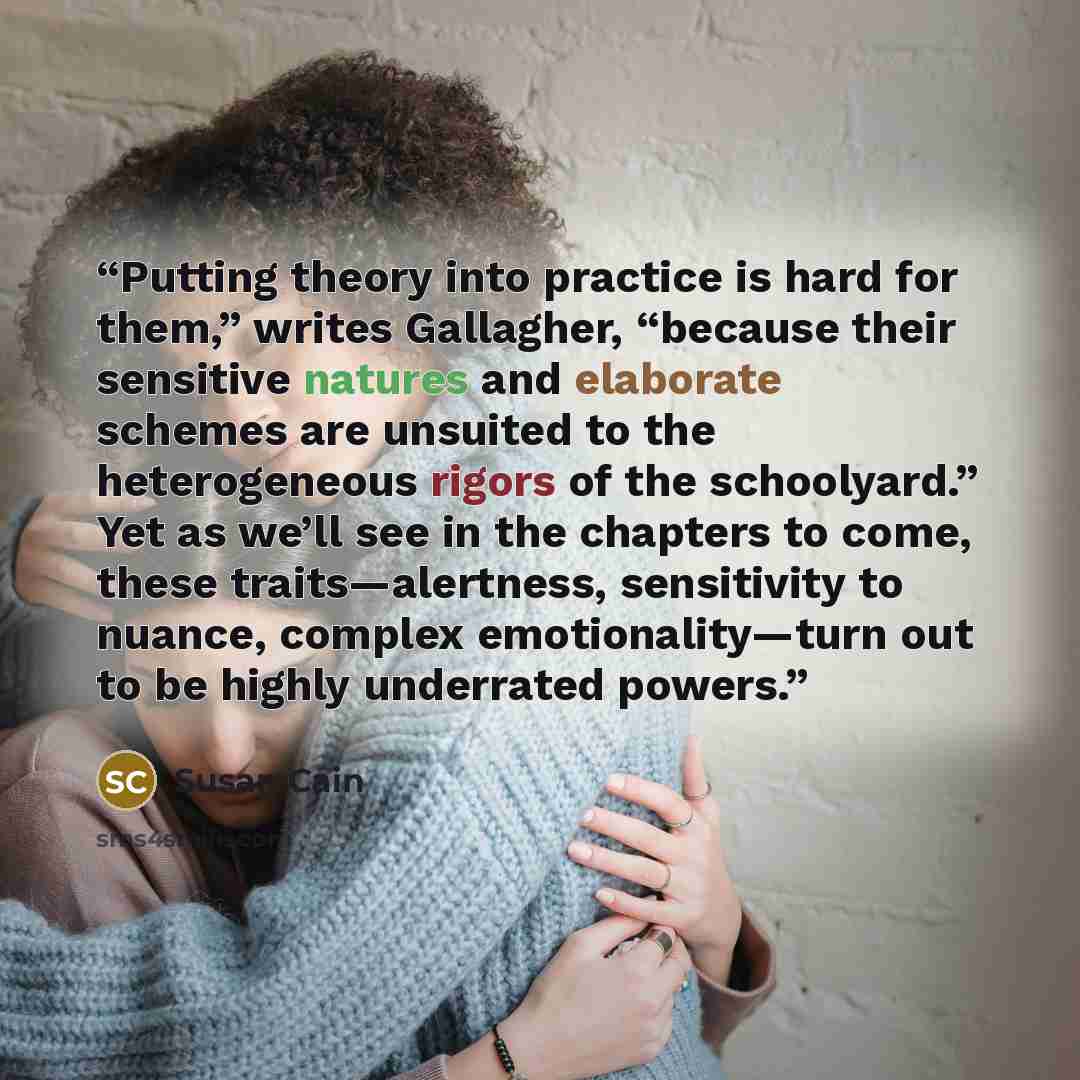 “Putting theory into practice is hard for them,” writes Gallagher, “because their sensitive natures and elaborate schemes are unsuited to the heterogeneous rigors of the schoolyard.” Yet as we’ll see in the chapters to come, these traits—alertness, sensitivity to nuance, complex emotionality—turn…” quote by Susan Cain