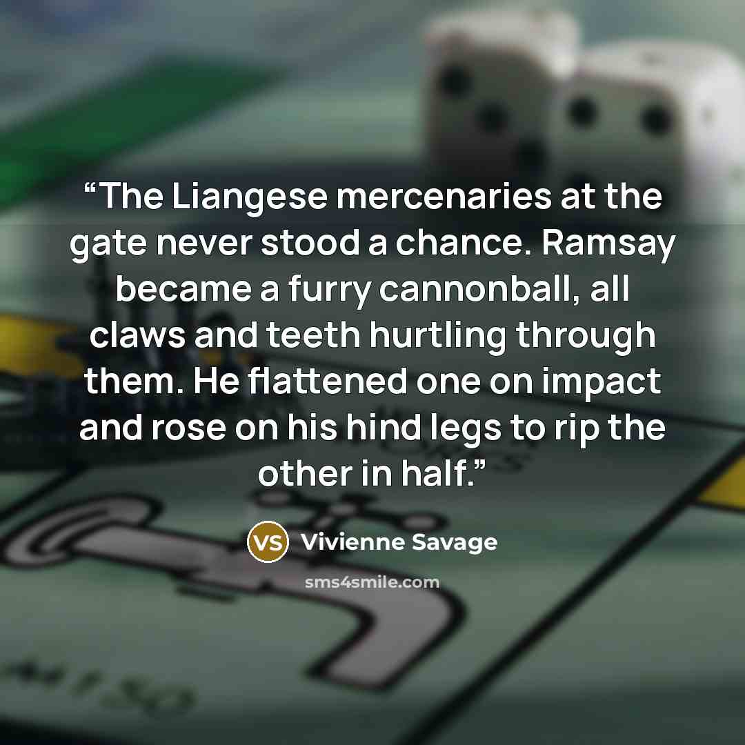 “The Liangese mercenaries at the gate never stood a chance. Ramsay became a furry cannonball, all claws and teeth hurtling through them. He flattened one on impact and rose on his hind legs to rip the other in half.” quote by Vivienne Savage