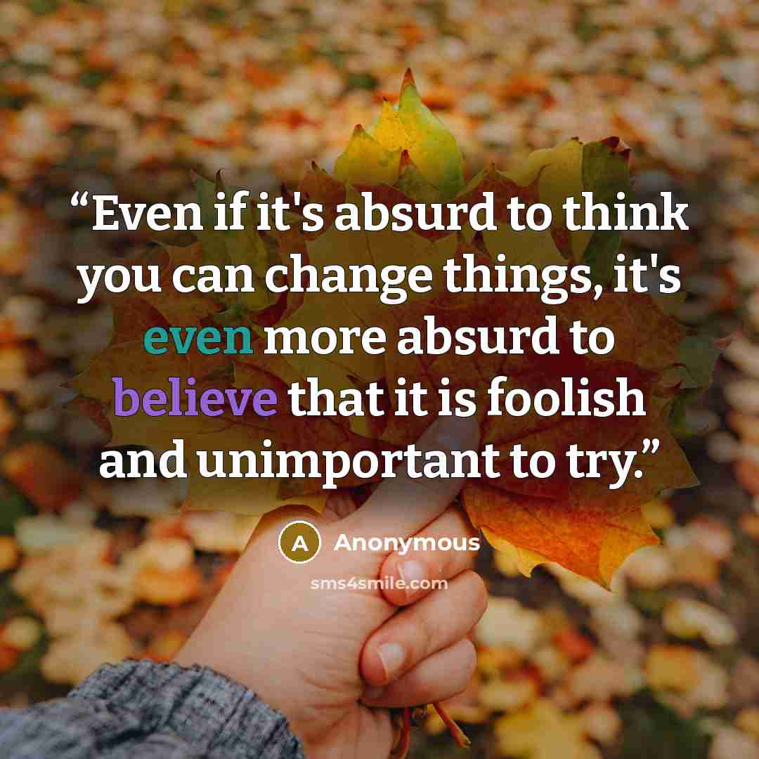 “Even if it's absurd to think you can change things, it's even more absurd to believe that it is foolish and unimportant to try.” quote by Anonymous