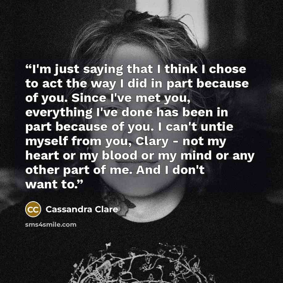 “I'm just saying that I think I chose to act the way I did in part because of you. Since I've met you, everything I've done has been in part because of you. I can't untie myself from you, Clary - not my heart or my blood or my mind or any other part of me. And I don't want to.” quote by Cassandra Clare