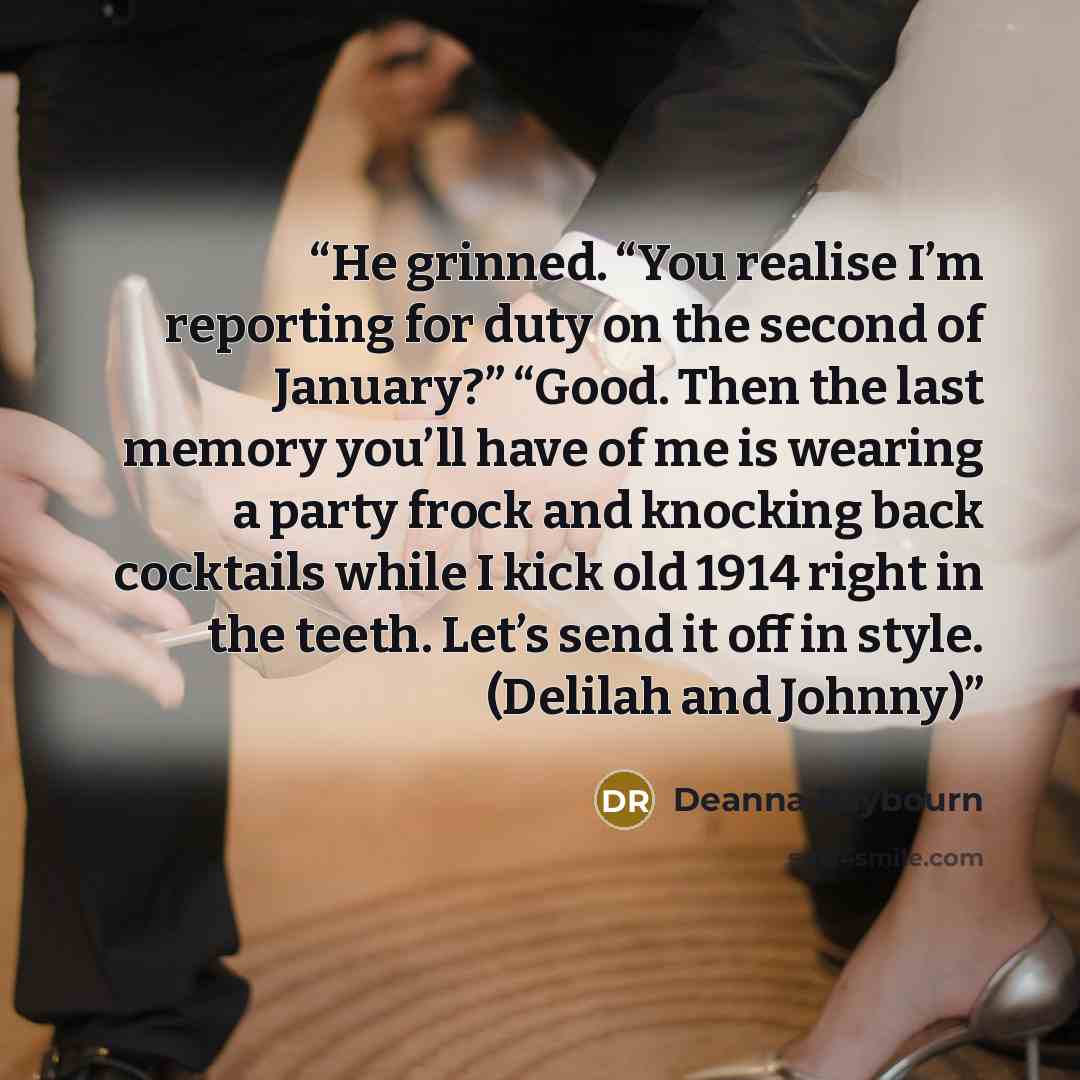 “He grinned. “You realise I’m reporting for duty on the second of January?” “Good. Then the last memory you’ll have of me is wearing a party frock and knocking back cocktails while I kick old 1914 right in the teeth. Let’s send it off in style. (Delilah and Johnny)” quote by Deanna Raybourn