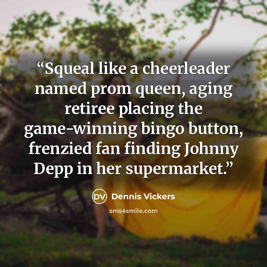 “Squeal like a cheerleader named prom queen, aging retiree placing the game-winning bingo button, frenzied fan finding Johnny Depp in her supermarket.” quote by Dennis Vickers
