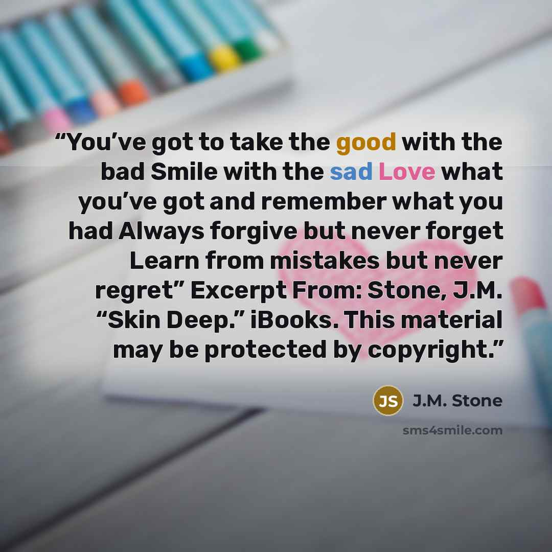 “You’ve got to take the good with the bad Smile with the sad Love what you’ve got and remember what you had Always forgive but never forget Learn from mistakes but never regret” Excerpt From: Stone, J.M. “Skin Deep.” iBooks. This material may be protected by copyright.” quote by J.M. Stone