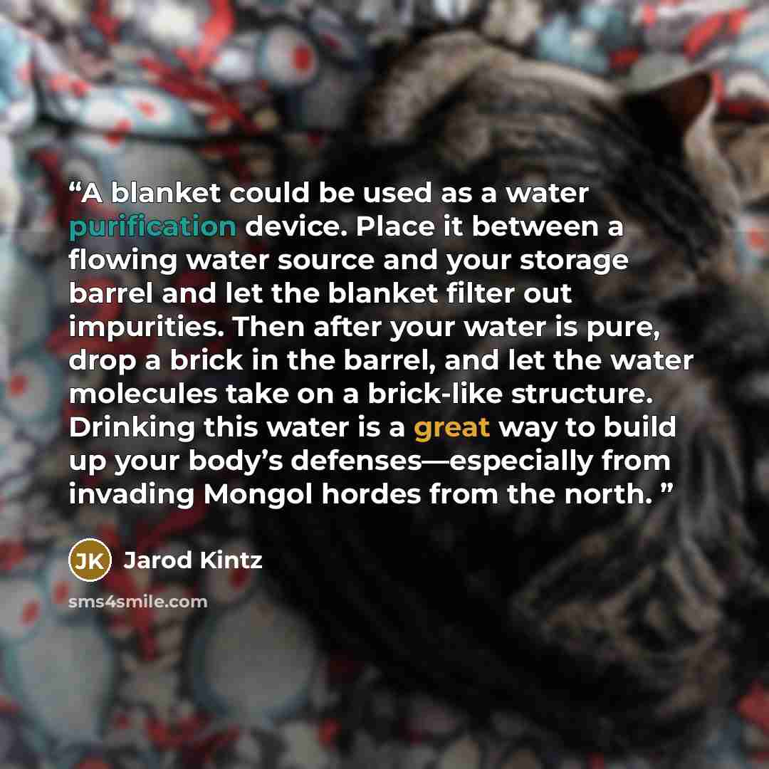 “A blanket could be used as a water purification device. Place it between a flowing water source and your storage barrel and let the blanket filter out impurities. Then after your water is pure, drop a brick in the barrel, and let the water molecules take on a brick-like structure. Drinking this…” quote by Jarod Kintz