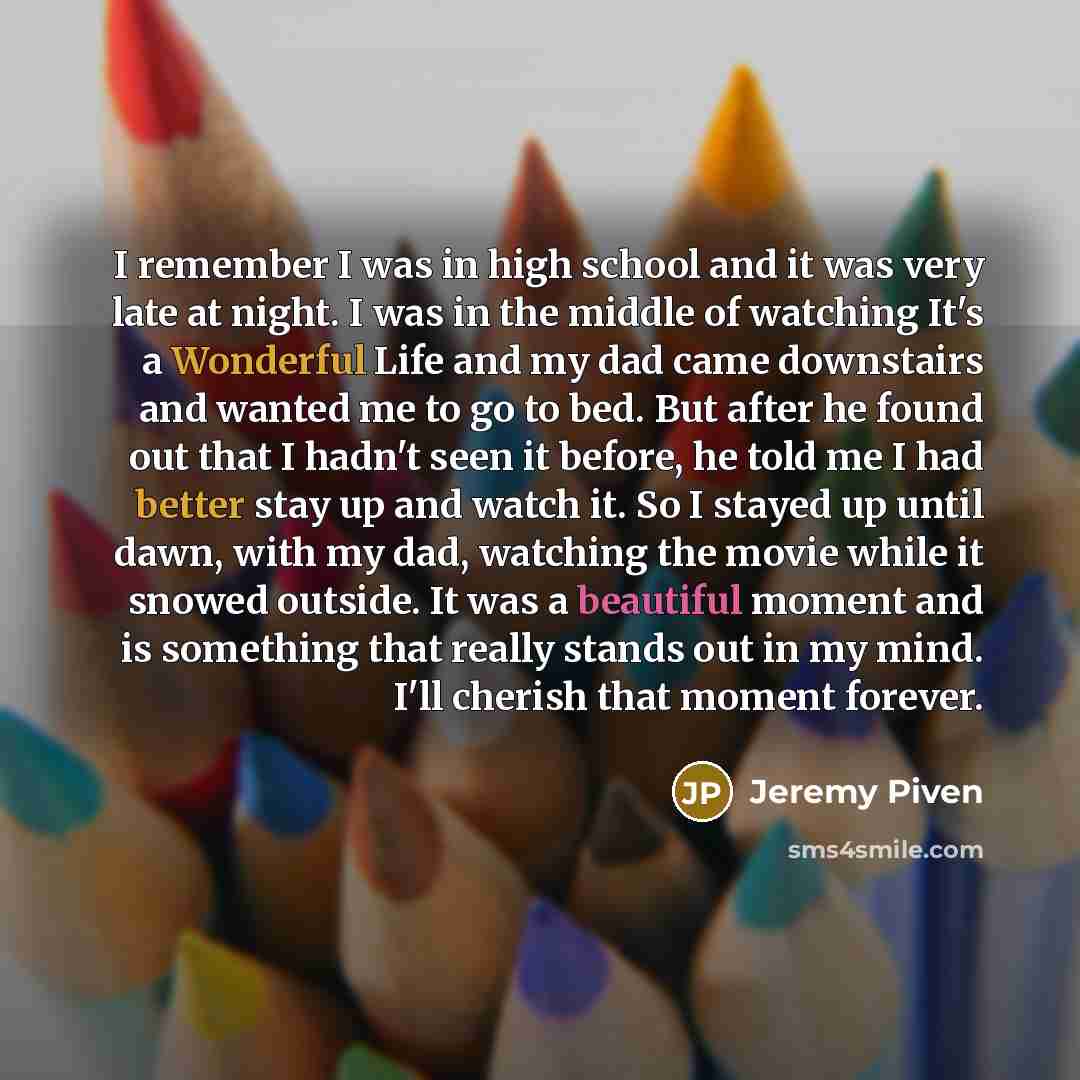 “I remember I was in high school and it was very late at night. I was in the middle of watching It's a Wonderful Life and my dad came downstairs and wanted me to go to bed. But after he found out that I hadn't seen it before, he told me I had better stay up and watch it. So I stayed up until dawn…” quote by Jeremy Piven