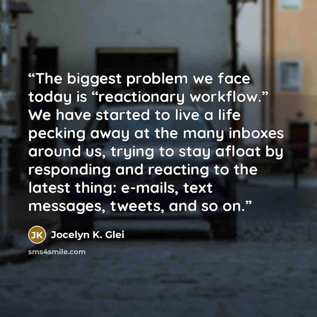 “The biggest problem we face today is “reactionary workflow.” We have started to live a life pecking away at the many inboxes around us, trying to stay afloat by responding and reacting to the latest thing: e-mails, text messages, tweets, and so on.” quote by Jocelyn K. Glei