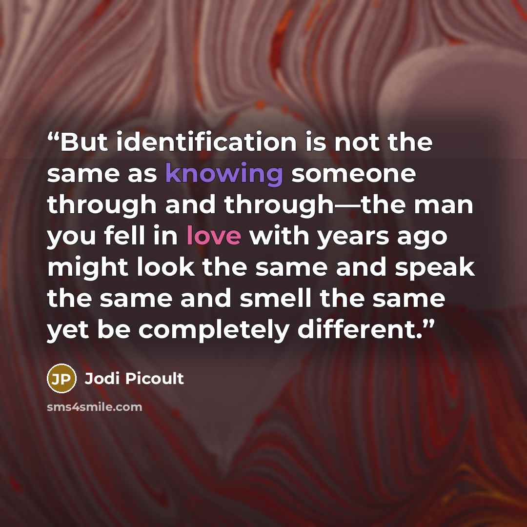 “But identification is not the same as knowing someone through and through—the man you fell in love with years ago might look the same and speak the same and smell the same yet be completely different.” quote by Jodi Picoult