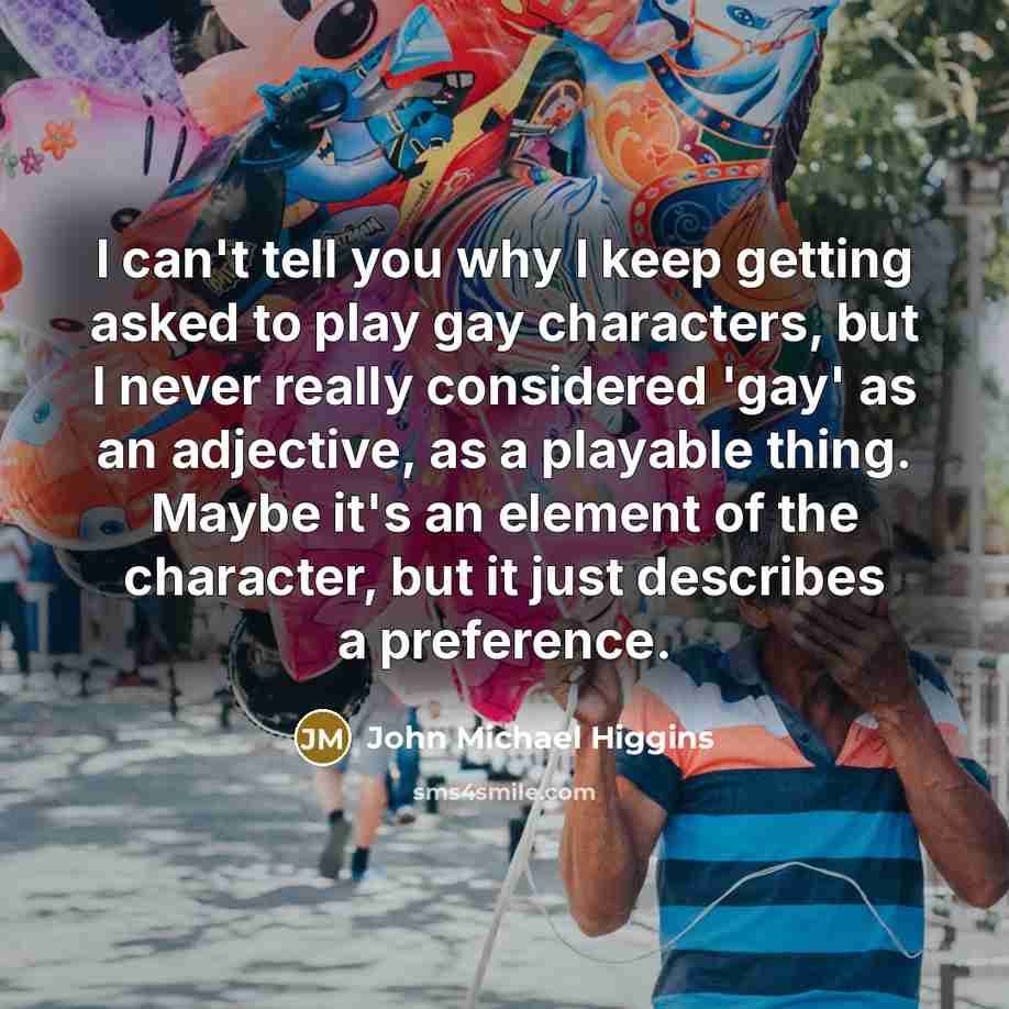 “I can't tell you why I keep getting asked to play gay characters, but I never really considered 'gay' as an adjective, as a playable thing. Maybe it's an element of the character, but it just describes a preference.” quote by John Michael Higgins