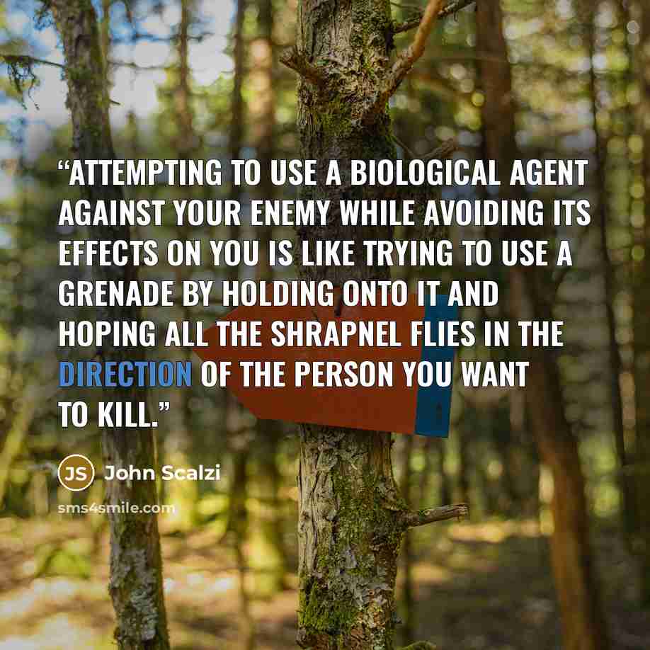 “Attempting to use a biological agent against your enemy while avoiding its effects on you is like trying to use a grenade by holding onto it and hoping all the shrapnel flies in the direction of the person you want to kill.” quote by John Scalzi