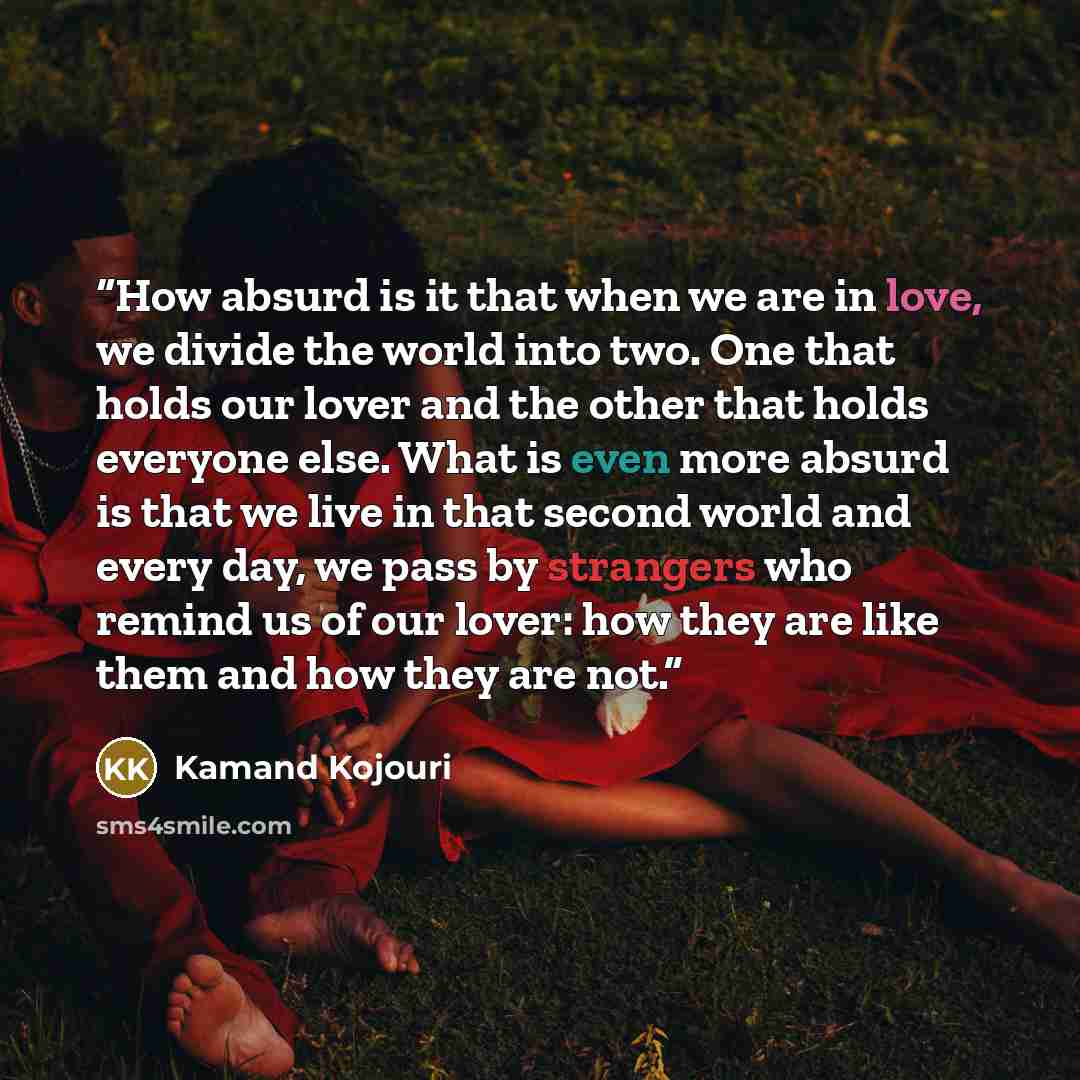 “How absurd is it that when we are in love, we divide the world into two. One that holds our lover and the other that holds everyone else. What is even more absurd is that we live in that second world and every day, we pass by strangers who remind us of our lover: how they are like them and how…” quote by Kamand Kojouri