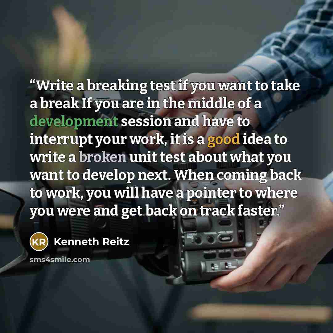“Write a breaking test if you want to take a break If you are in the middle of a development session and have to interrupt your work, it is a good idea to write a broken unit test about what you want to develop next. When coming back to work, you will have a pointer to where you were and get back…” quote by Kenneth Reitz