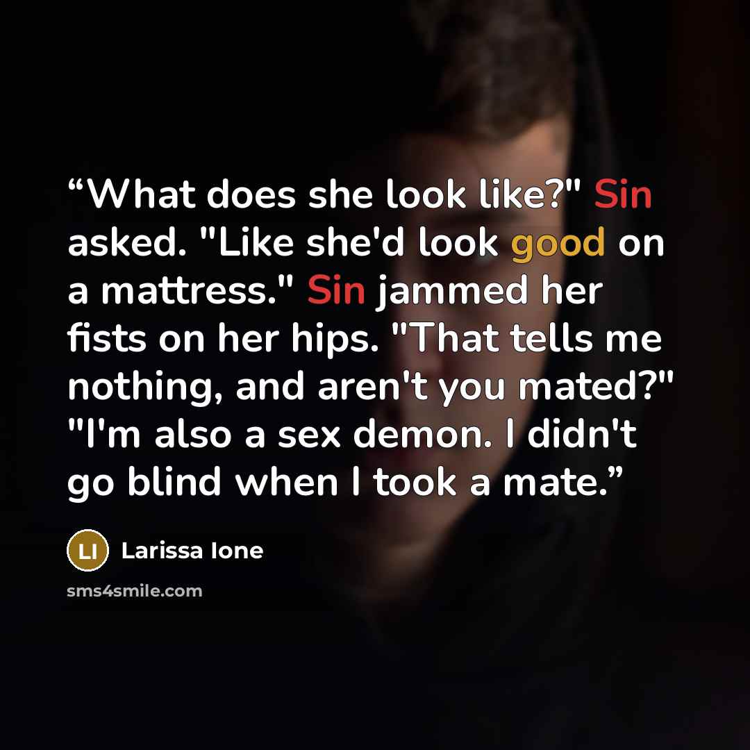 “What does she look like?" Sin asked. "Like she'd look good on a mattress." Sin jammed her fists on her hips. "That tells me nothing, and aren't you mated?" "I'm also a sex demon. I didn't go blind when I took a mate.” quote by Larissa Ione
