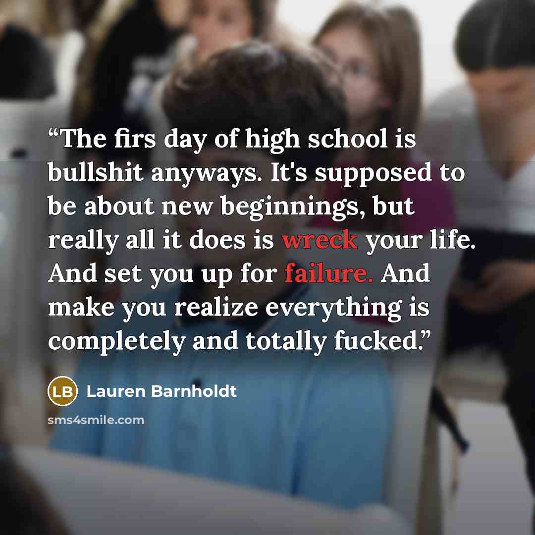 “The firs day of high school is bullshit anyways. It's supposed to be about new beginnings, but really all it does is wreck your life. And set you up for failure. And make you realize everything is completely and totally fucked.” quote by Lauren Barnholdt