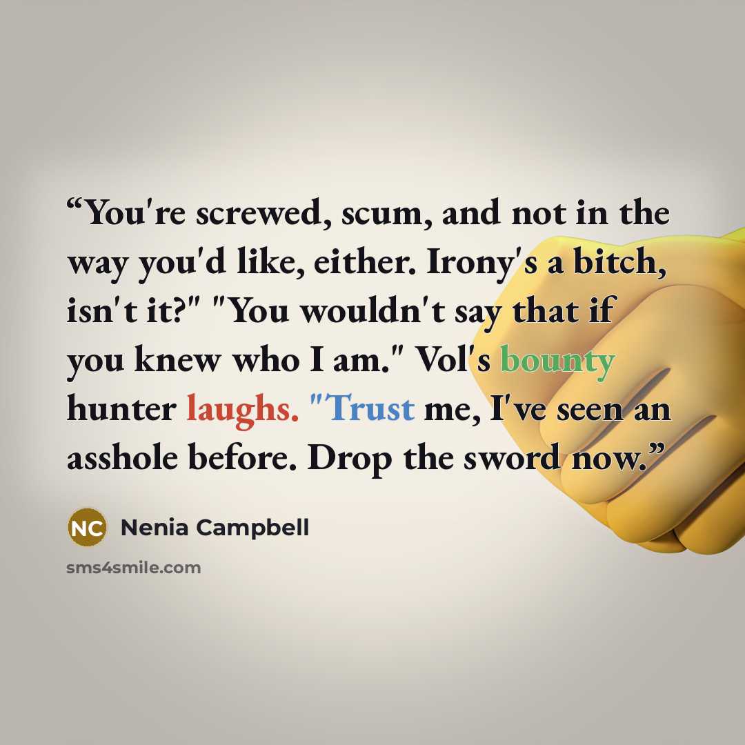 “You're screwed, scum, and not in the way you'd like, either. Irony's a bitch, isn't it?" "You wouldn't say that if you knew who I am." Vol's bounty hunter laughs. "Trust me, I've seen an asshole before. Drop the sword now.” quote by Nenia Campbell