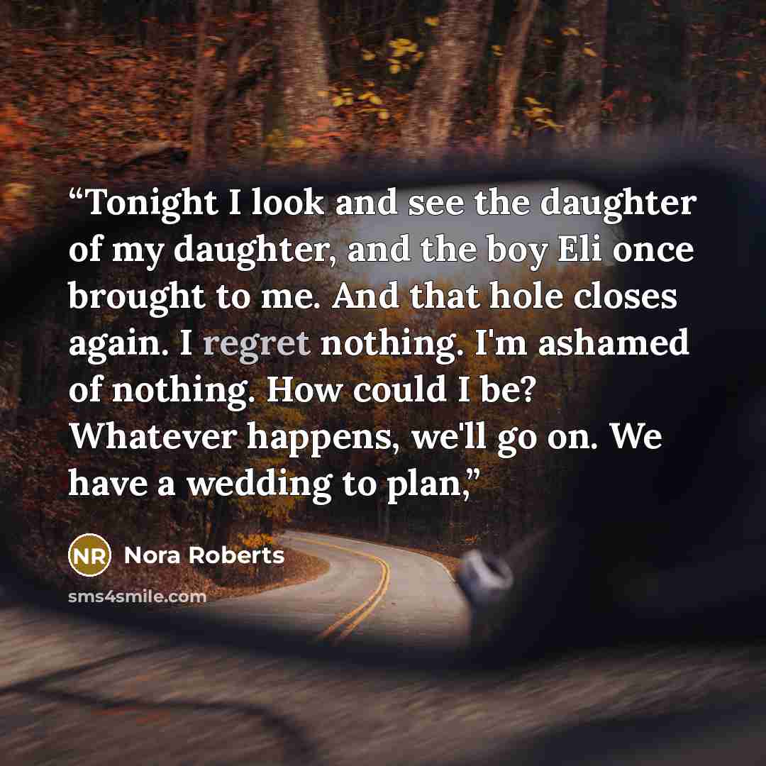 “Tonight I look and see the daughter of my daughter, and the boy Eli once brought to me. And that hole closes again. I regret nothing. I'm ashamed of nothing. How could I be? Whatever happens, we'll go on. We have a wedding to plan,” quote by Nora Roberts