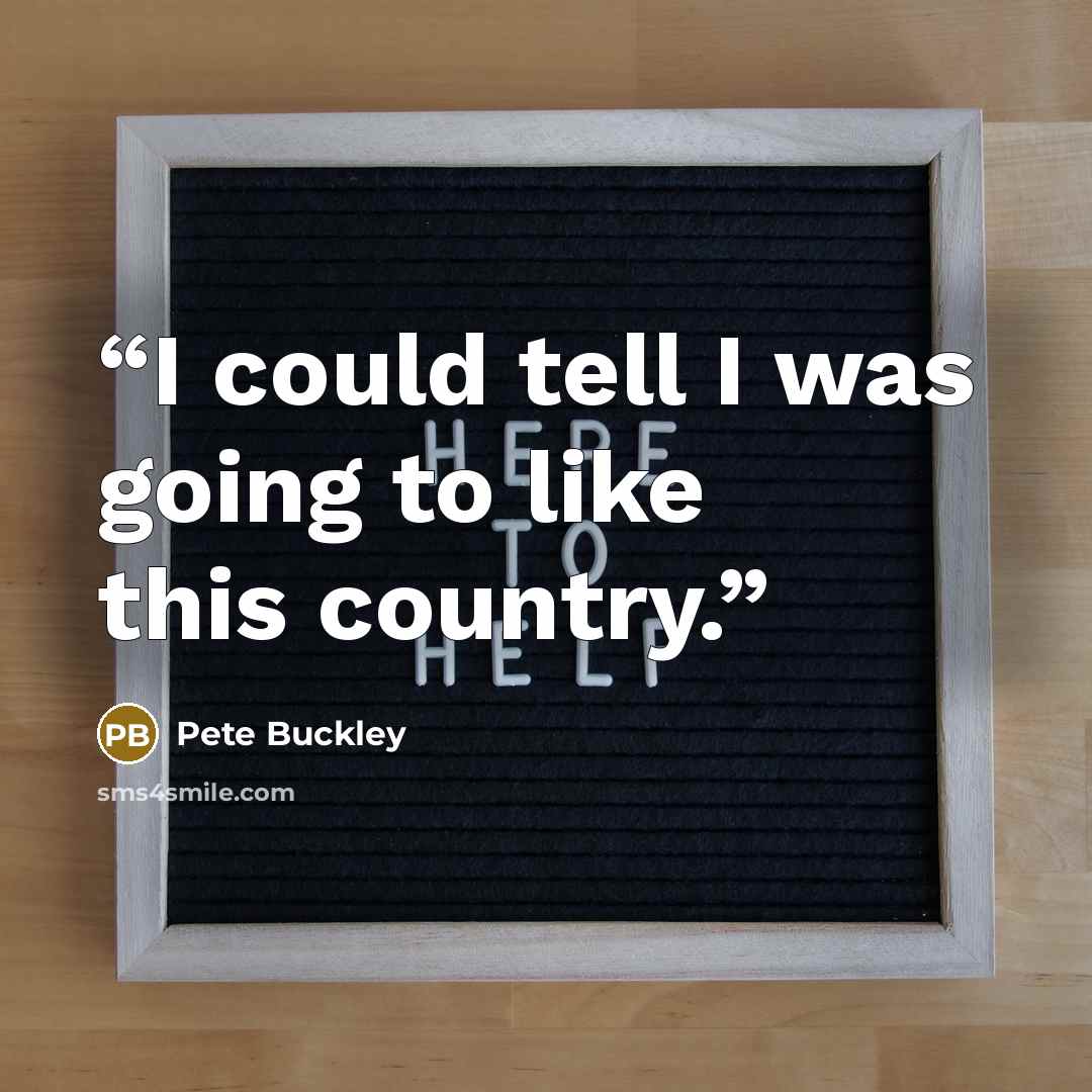 “I could tell I was going to like this country.” quote by Pete Buckley