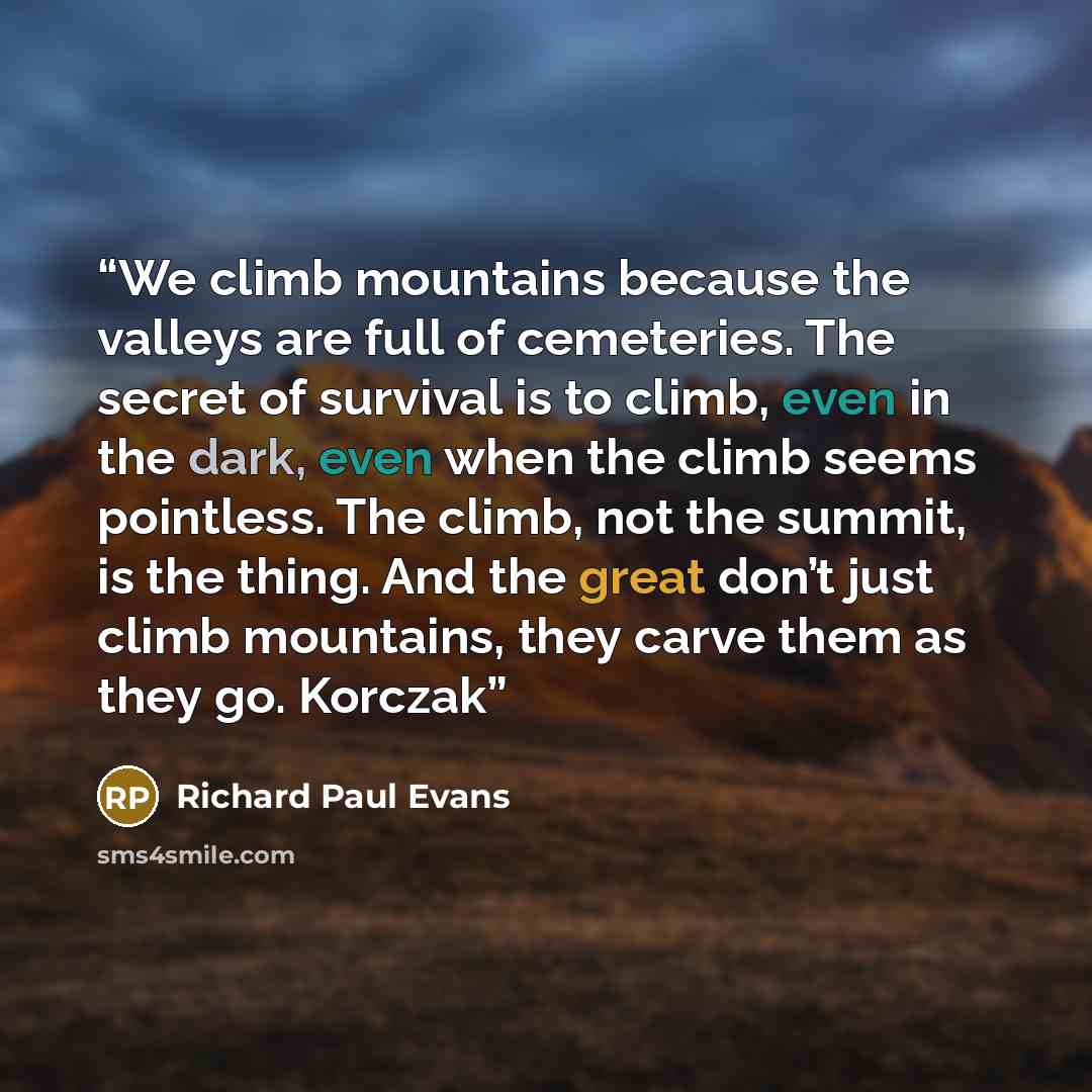 “We climb mountains because the valleys are full of cemeteries. The secret of survival is to climb, even in the dark, even when the climb seems pointless. The climb, not the summit, is the thing. And the great don’t just climb mountains, they carve them as they go. Korczak” quote by Richard Paul Evans
