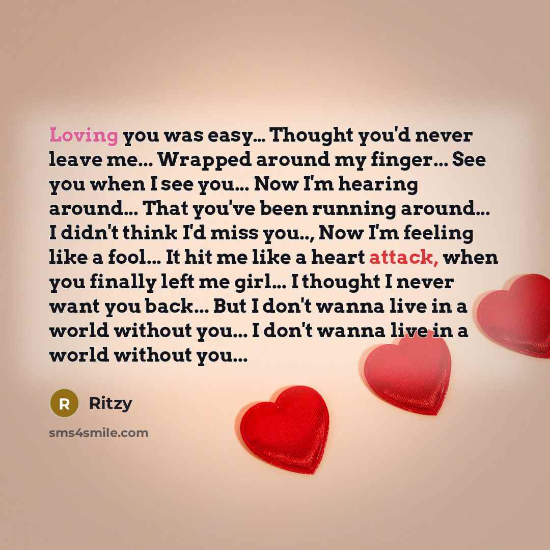 “Loving you was easy… Thought you'd never leave me... Wrapped around my finger... See you when I see you... Now I'm hearing around... That you've been running around... I didn't think I'd miss you.., Now I'm feeling like a fool... It hit me like a heart attack, when you finally left me girl... I…” quote by Ritzy
