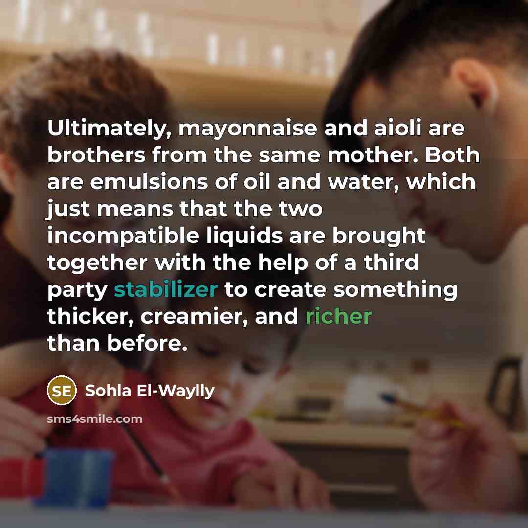 “Ultimately, mayonnaise and aioli are brothers from the same mother. Both are emulsions of oil and water, which just means that the two incompatible liquids are brought together with the help of a third party stabilizer to create something thicker, creamier, and richer than before.” quote by Sohla El-Waylly