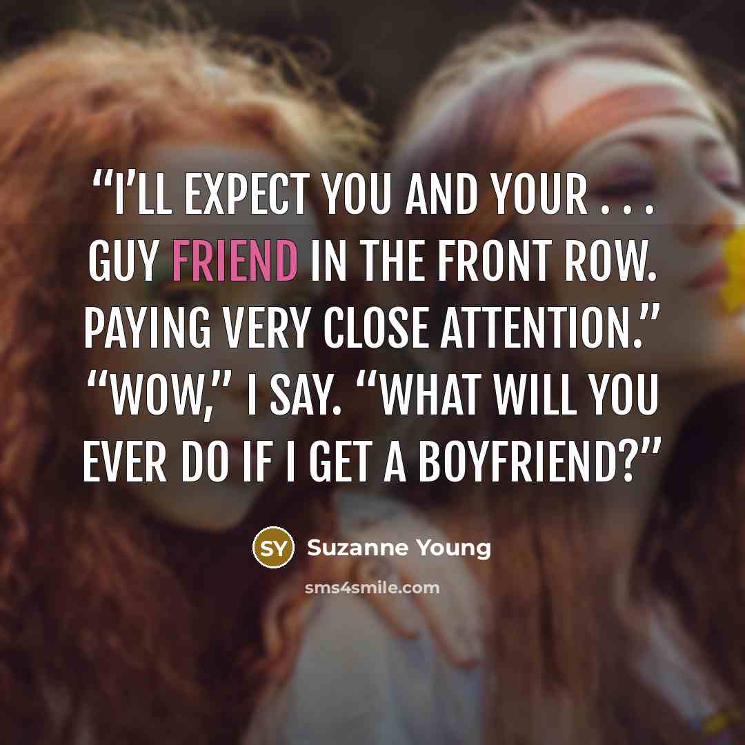 “I’ll expect you and your . . . guy friend in the front row. Paying very close attention.” “Wow,” I say. “What will you ever do if I get a boyfriend?” quote by Suzanne Young