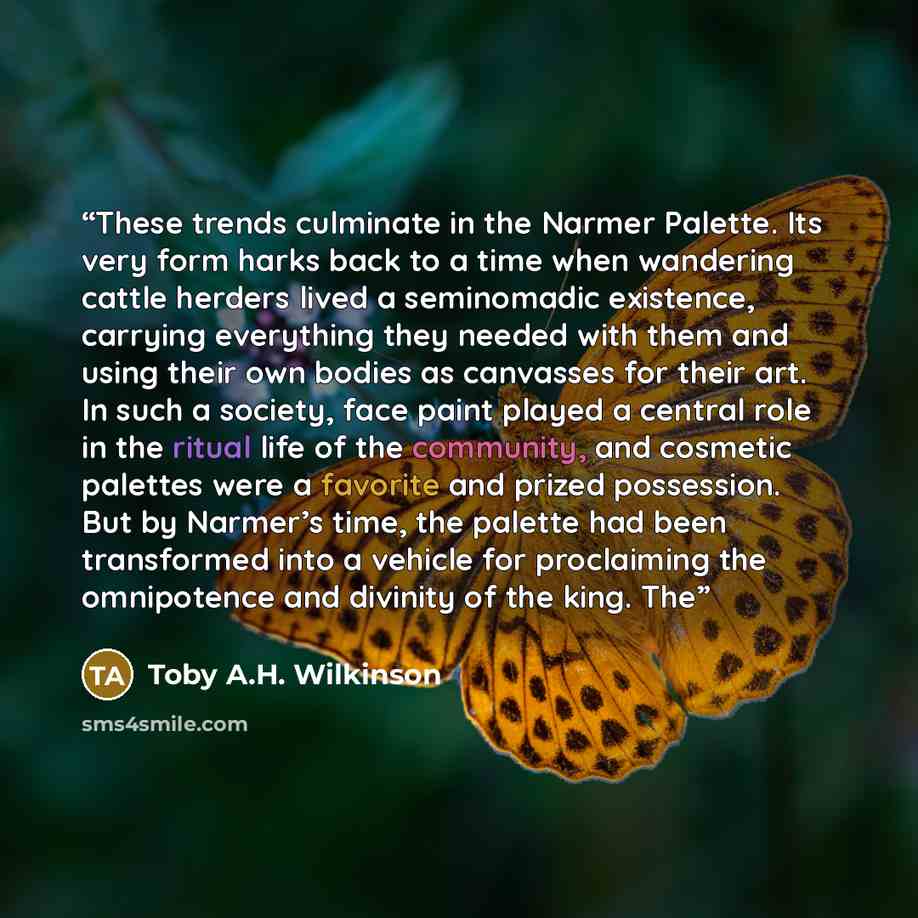 “These trends culminate in the Narmer Palette. Its very form harks back to a time when wandering cattle herders lived a seminomadic existence, carrying everything they needed with them and using their own bodies as canvasses for their art. In such a society, face paint played a central role in the…” quote by Toby A.H. Wilkinson