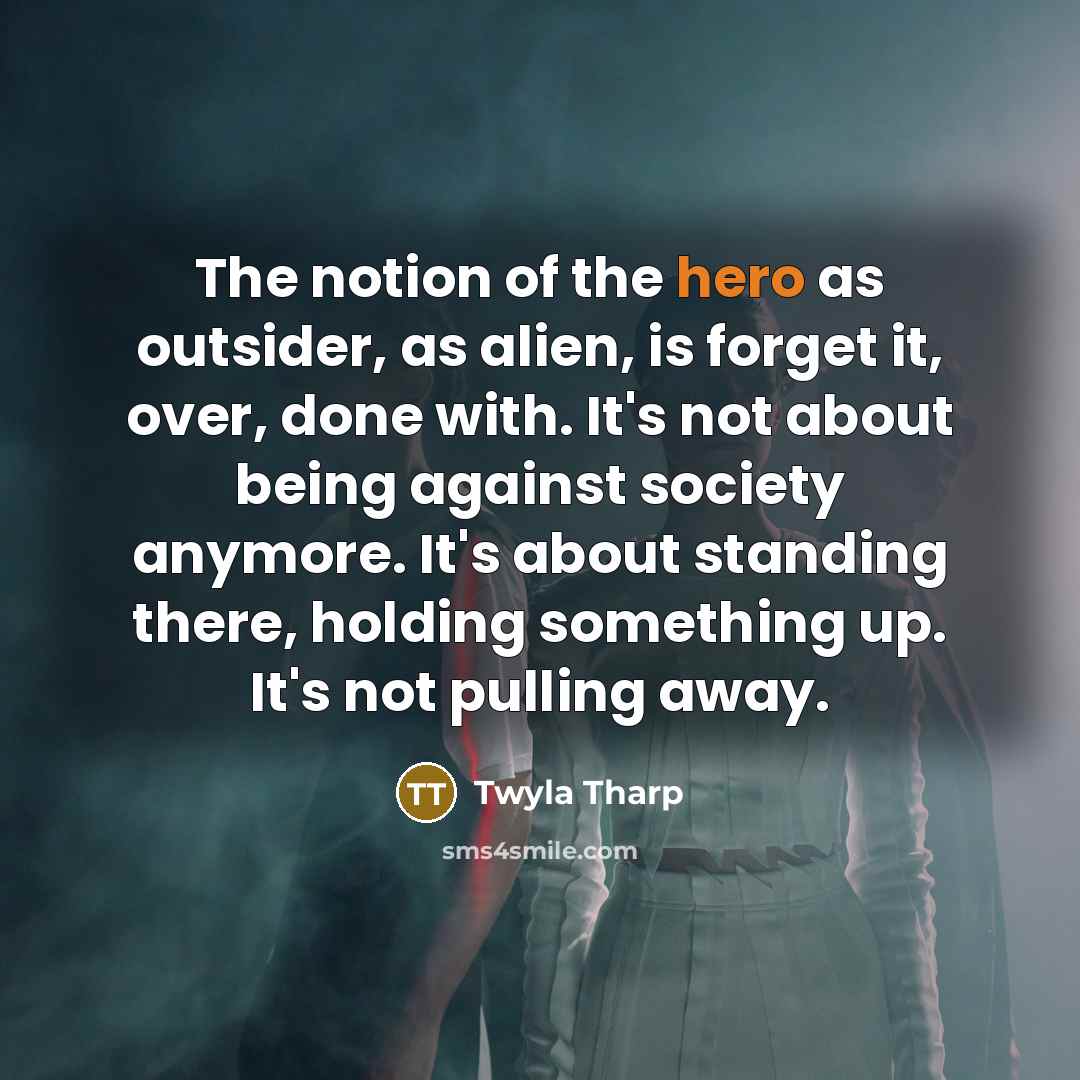 “The notion of the hero as outsider, as alien, is forget it, over, done with. It's not about being against society anymore. It's about standing there, holding something up. It's not pulling away.” quote by Twyla Tharp