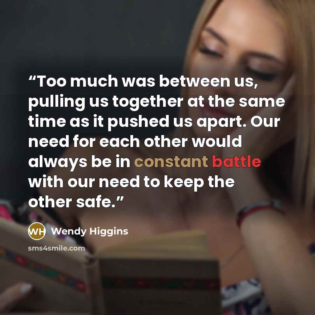 “Too much was between us, pulling us together at the same time as it pushed us apart. Our need for each other would always be in constant battle with our need to keep the other safe.” quote by Wendy Higgins