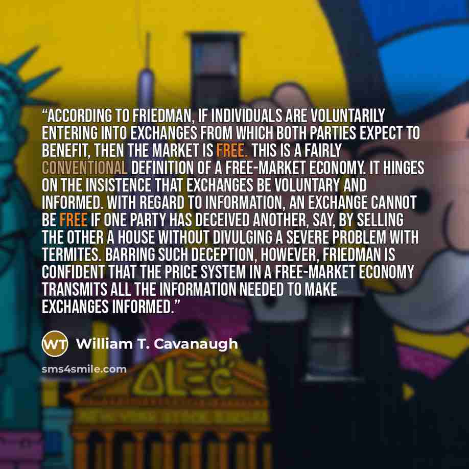 “According to Friedman, if individuals are voluntarily entering into exchanges from which both parties expect to benefit, then the market is free. This is a fairly conventional definition of a free-market economy. It hinges on the insistence that exchanges be voluntary and informed. With regard to…” quote by William T. Cavanaugh