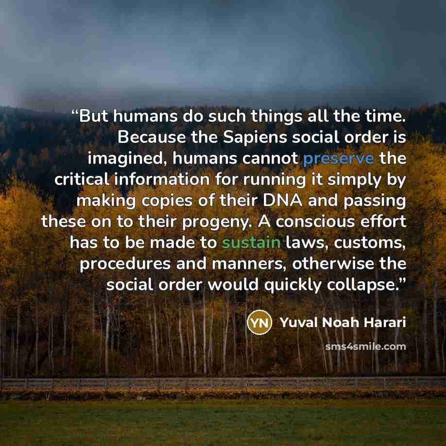 “But humans do such things all the time. Because the Sapiens social order is imagined, humans cannot preserve the critical information for running it simply by making copies of their DNA and passing these on to their progeny. A conscious effort has to be made to sustain laws, customs, procedures…” quote by Yuval Noah Harari