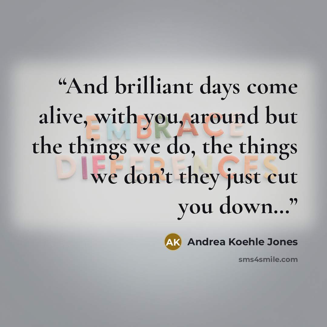 “And brilliant days come alive, with you, around but the things we do, the things we don’t they just cut you down…” quote by Andrea Koehle Jones