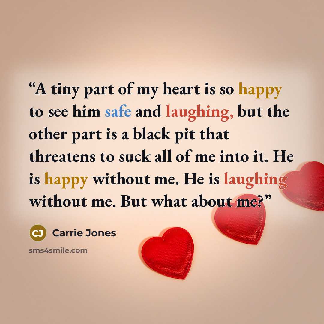 “A tiny part of my heart is so happy to see him safe and laughing, but the other part is a black pit that threatens to suck all of me into it. He is happy without me. He is laughing without me. But what about me?” quote by Carrie Jones