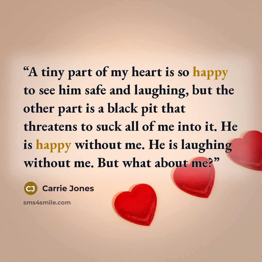 “A tiny part of my heart is so happy to see him safe and laughing, but the other part is a black pit that threatens to suck all of me into it. He is happy without me. He is laughing without me. But what about me?” quote by Carrie Jones