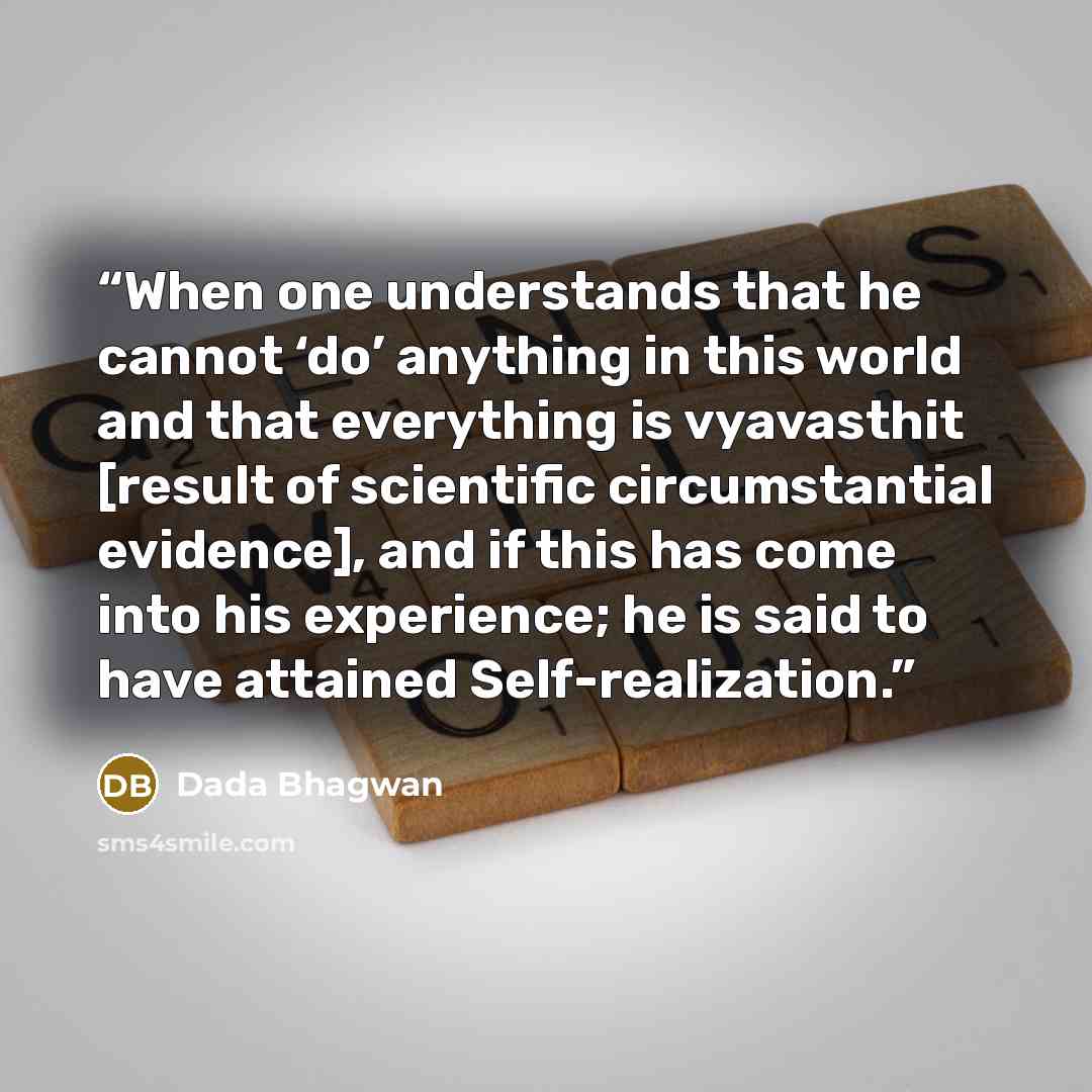 “When one understands that he cannot ‘do’ anything in this world and that everything is vyavasthit [result of scientific circumstantial evidence], and if this has come into his experience; he is said to have attained Self-realization.” quote by Dada Bhagwan