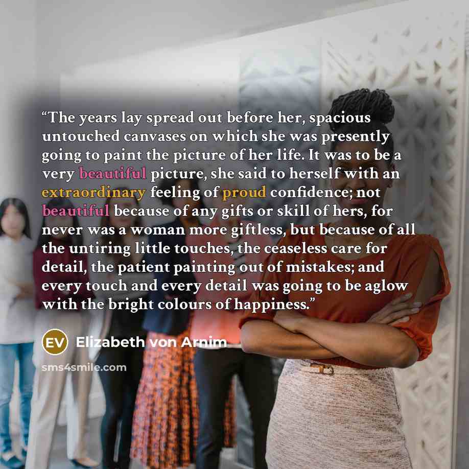“The years lay spread out before her, spacious untouched canvases on which she was presently going to paint the picture of her life. It was to be a very beautiful picture, she said to herself with an extraordinary feeling of proud confidence; not beautiful because of any gifts or skill of hers, for…” quote by Elizabeth von Arnim
