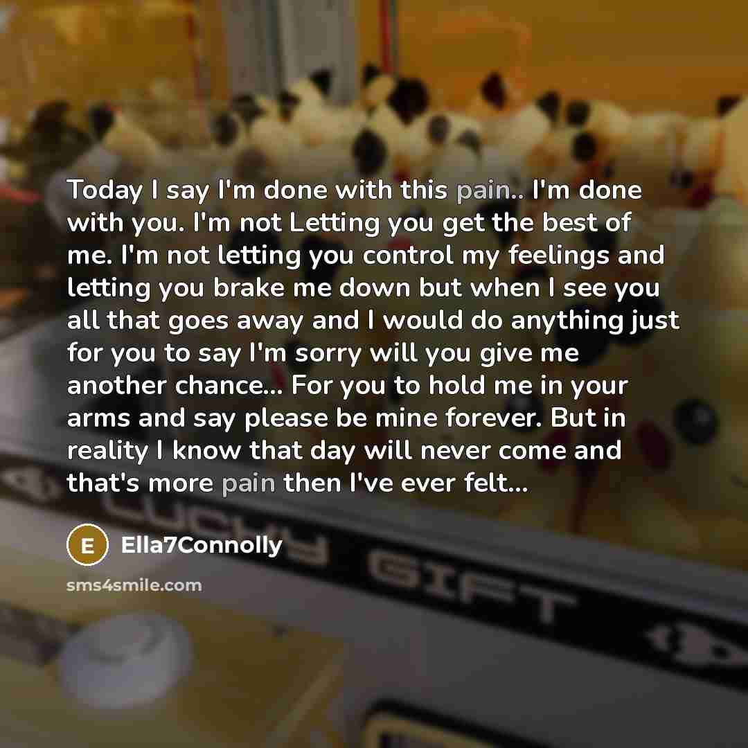 “Today I say I'm done with this pain.. I'm done with you. I'm not Letting you get the best of me. I'm not letting you control my feelings and letting you brake me down but when I see you all that goes away and I would do anything just for you to say I'm sorry will you give me another chance... For…” quote by Ella7Connolly