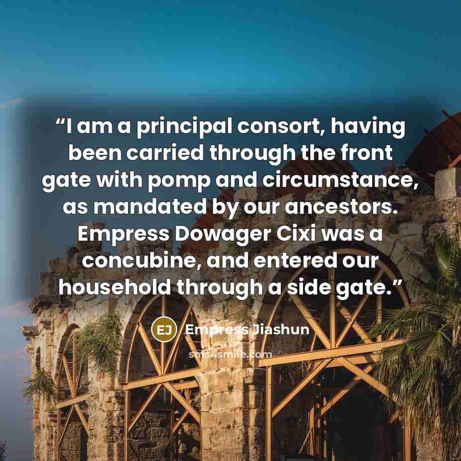 “I am a principal consort, having been carried through the front gate with pomp and circumstance, as mandated by our ancestors. Empress Dowager Cixi was a concubine, and entered our household through a side gate.” quote by Empress Jiashun