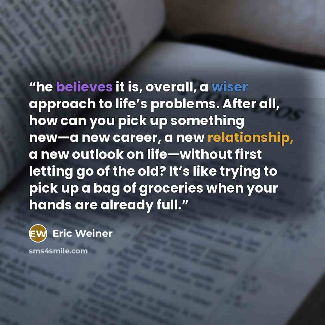 “he believes it is, overall, a wiser approach to life’s problems. After all, how can you pick up something new—a new career, a new relationship, a new outlook on life—without first letting go of the old? It’s like trying to pick up a bag of groceries when your hands are already full.” quote by Eric Weiner