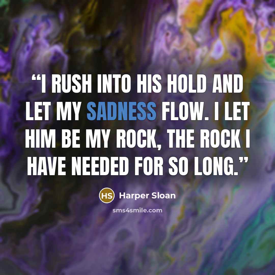 “I rush into his hold and let my sadness flow. I let him be my rock, the rock I have needed for so long.” quote by Harper Sloan