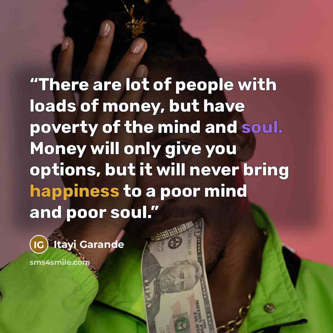 “There are lot of people with loads of money, but have poverty of the mind and soul. Money will only give you options, but it will never bring happiness to a poor mind and poor soul.” quote by Itayi Garande