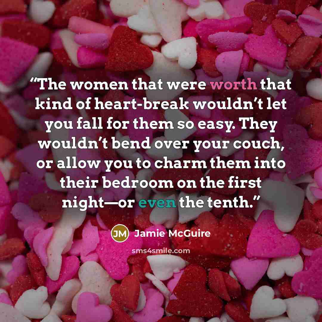 “The women that were worth that kind of heart-break wouldn’t let you fall for them so easy. They wouldn’t bend over your couch, or allow you to charm them into their bedroom on the first night—or even the tenth.” quote by Jamie McGuire