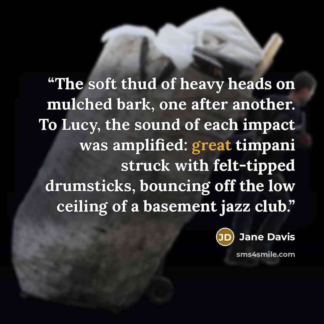“The soft thud of heavy heads on mulched bark, one after another. To Lucy, the sound of each impact was amplified: great timpani struck with felt-tipped drumsticks, bouncing off the low ceiling of a basement jazz club.” quote by Jane Davis