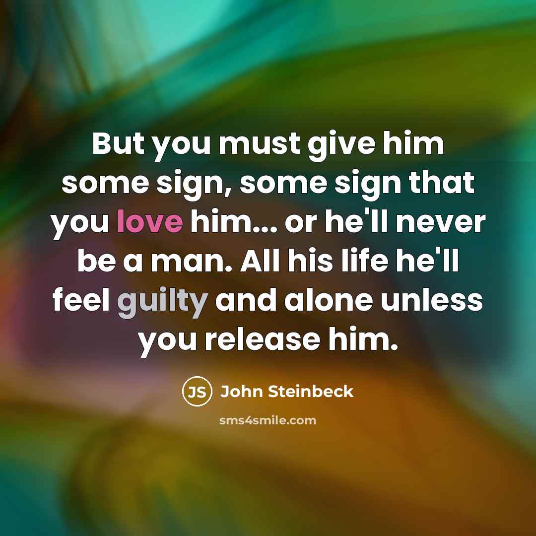 “But you must give him some sign, some sign that you love him... or he'll never be a man. All his life he'll feel guilty and alone unless you release him.” quote by John Steinbeck