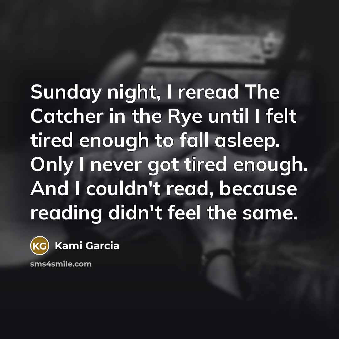 “Sunday night, I reread The Catcher in the Rye until I felt tired enough to fall asleep. Only I never got tired enough. And I couldn't read, because reading didn't feel the same.” quote by Kami Garcia