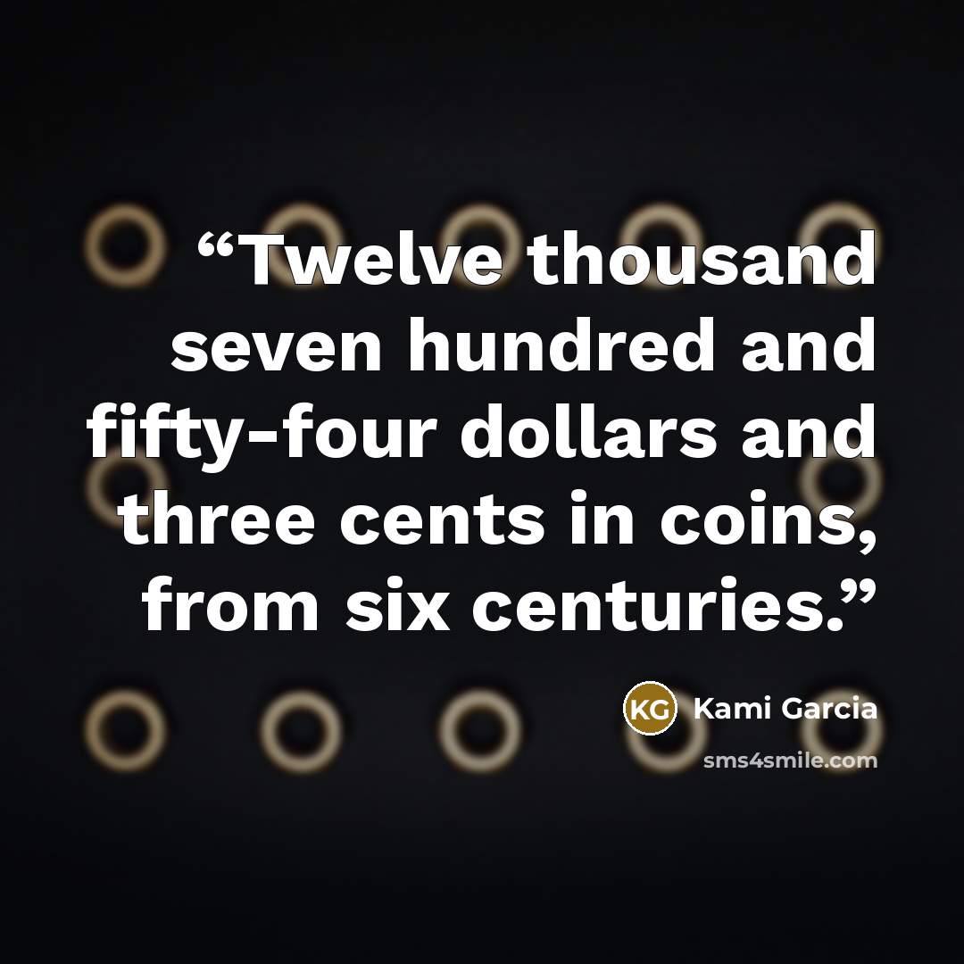 “Twelve thousand seven hundred and fifty-four dollars and three cents in coins, from six centuries.” quote by Kami Garcia