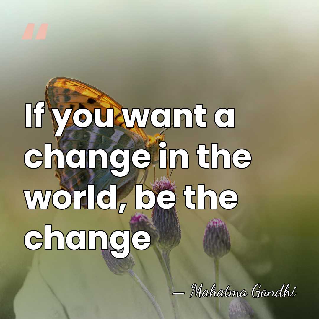 If you want a change in the world, be the change - Mahatma Gandhi