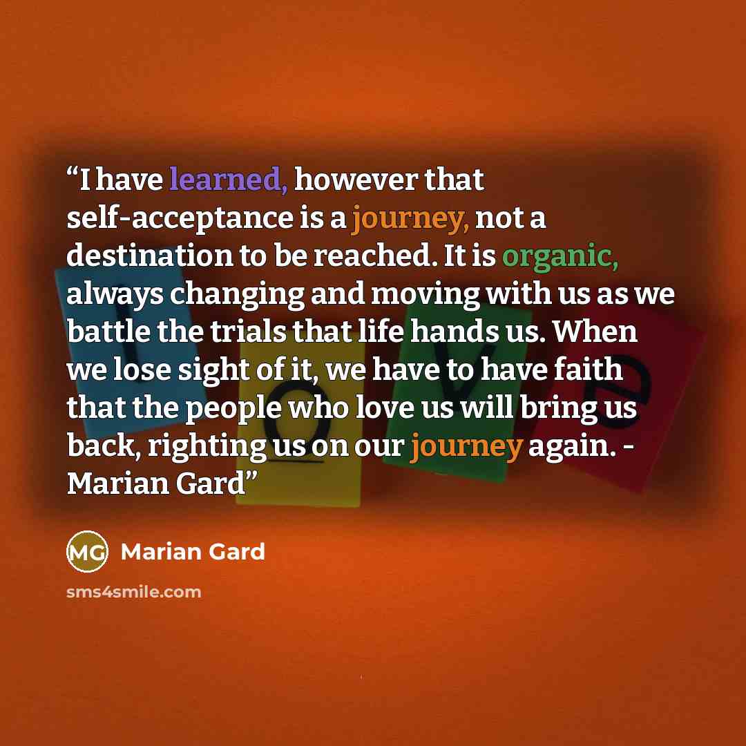 “I have learned, however that self-acceptance is a journey, not a destination to be reached. It is organic, always changing and moving with us as we battle the trials that life hands us. When we lose sight of it, we have to have faith that the people who love us will bring us back, righting us on…” quote by Marian Gard