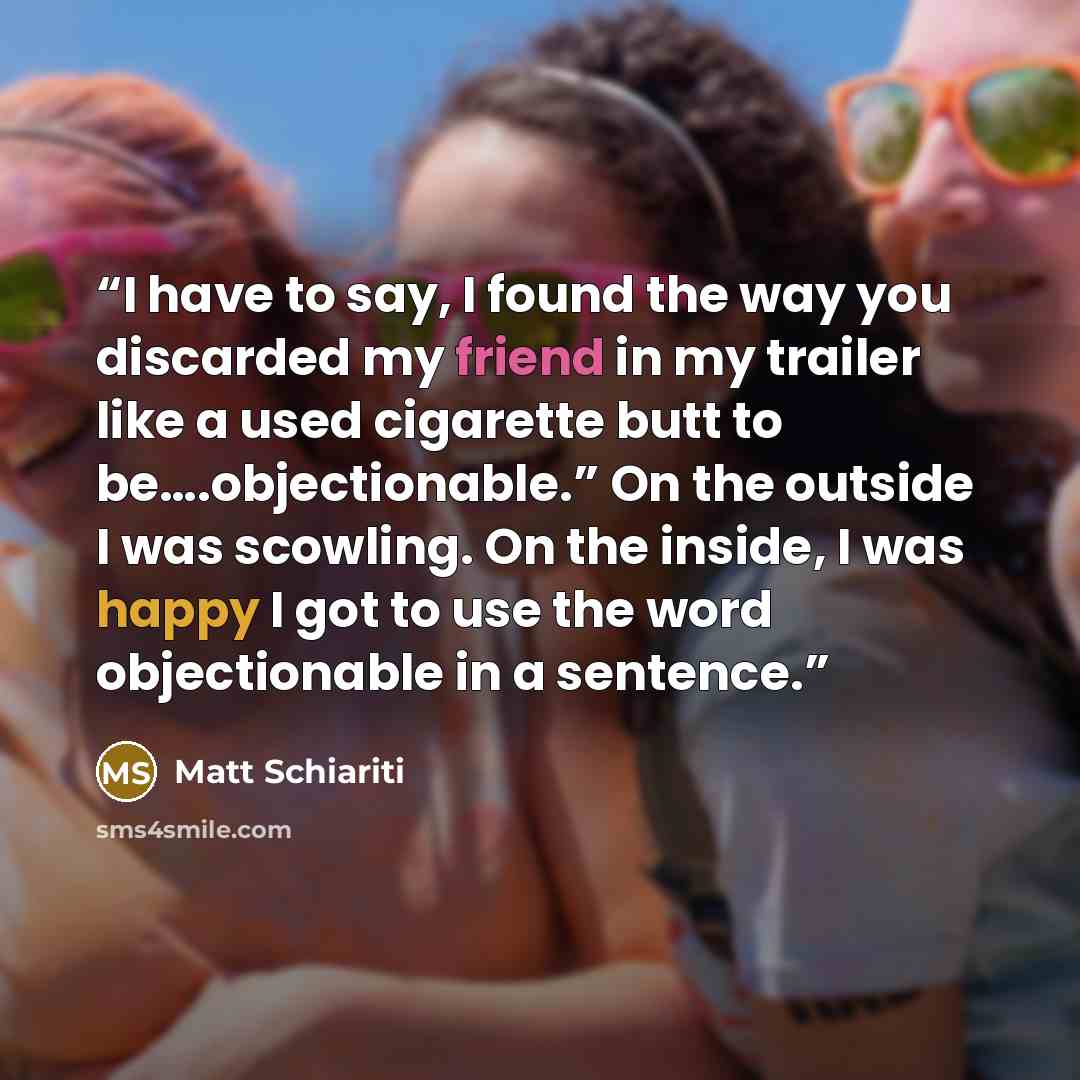 “I have to say, I found the way you discarded my friend in my trailer like a used cigarette butt to be….objectionable.” On the outside I was scowling. On the inside, I was happy I got to use the word objectionable in a sentence.” quote by Matt Schiariti