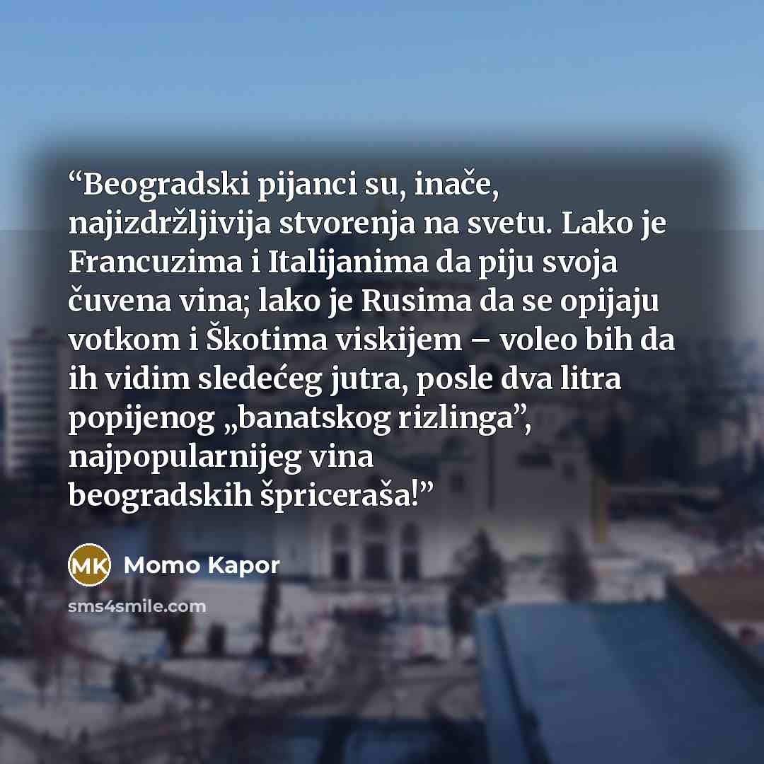 “Beogradski pijanci su, inače, najizdržlјivija stvorenja na svetu. Lako je Francuzima i Italijanima da piju svoja čuvena vina; lako je Rusima da se opijaju votkom i Škotima viskijem – voleo bih da ih vidim sledećeg jutra, posle dva litra popijenog „banatskog rizlinga”, najpopularnijeg vina…” quote by Momo Kapor
